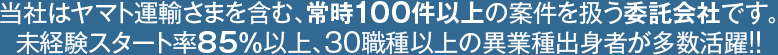 当社はヤマト運輸さまを含む、常時100件以上の案件を扱う委託会社です。未経験スタート率85％以上、30職種以上の異業種出身者が多数活躍！