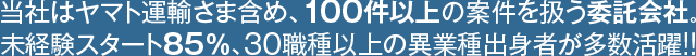 当社はヤマト運輸さまを含む、常時100件以上の案件を扱う委託会社です。未経験スタート率85％以上、30職種以上の異業種出身者が多数活躍！